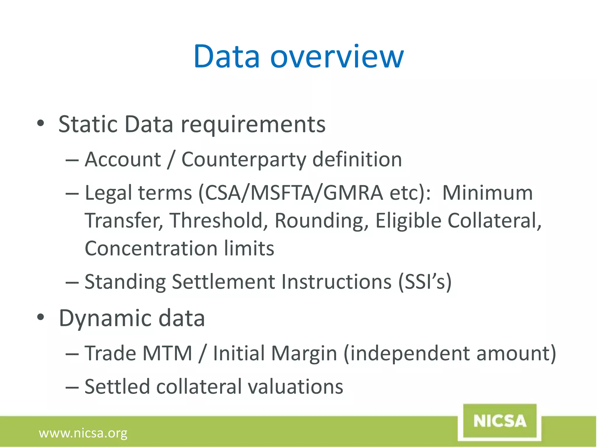 www.nicsa.org
Data overview
• Static Data requirements
– Account / Counterparty definition
– Legal terms (CSA/MSFTA/GMRA etc): Minimum
Transfer, Threshold, Rounding, Eligible Collateral,
Concentration limits
– Standing Settlement Instructions (SSI’s)
• Dynamic data
– Trade MTM / Initial Margin (independent amount)
– Settled collateral valuations
 