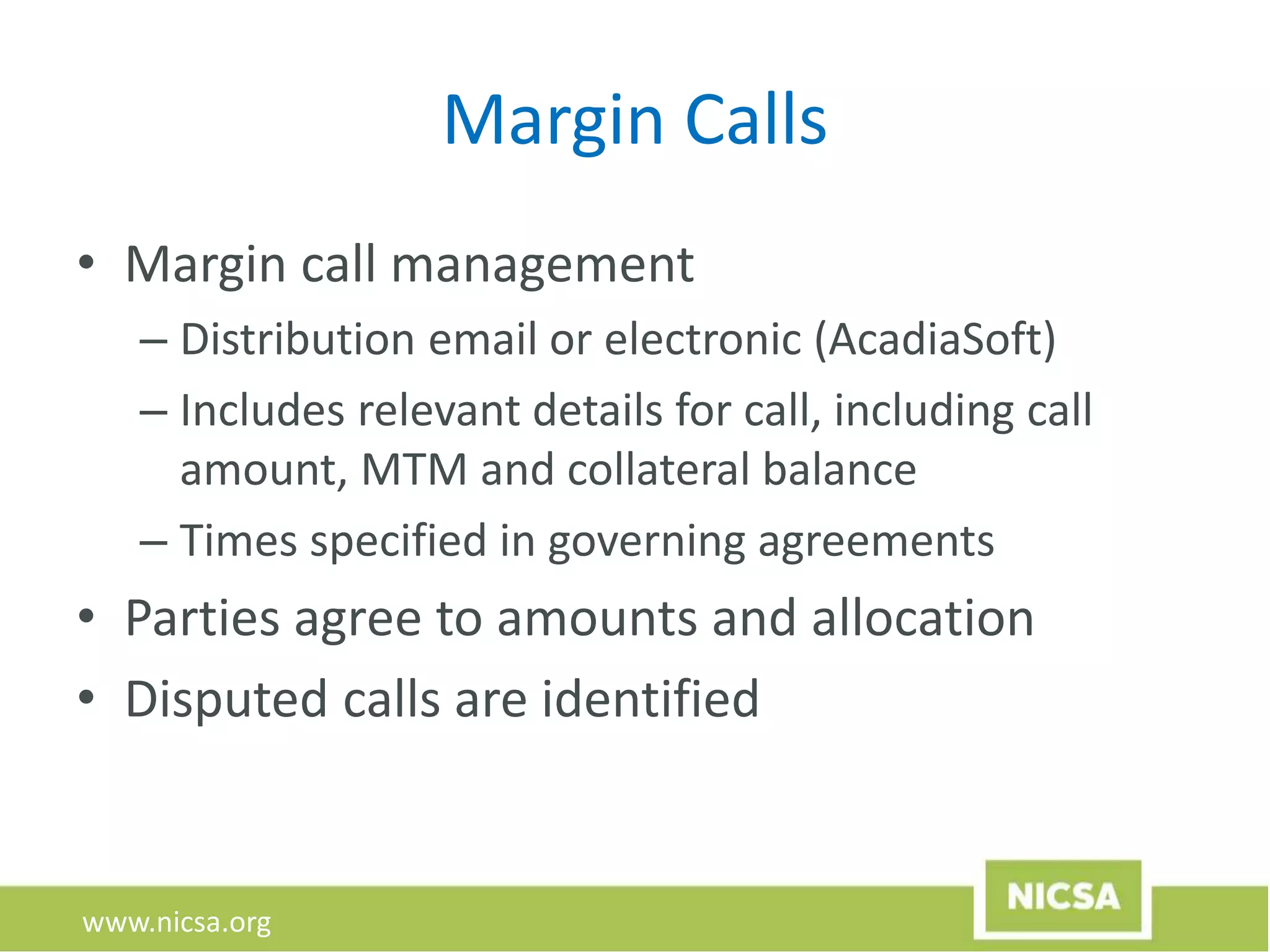 www.nicsa.org
Margin Calls
• Margin call management
– Distribution email or electronic (AcadiaSoft)
– Includes relevant details for call, including call
amount, MTM and collateral balance
– Times specified in governing agreements
• Parties agree to amounts and allocation
• Disputed calls are identified
 
