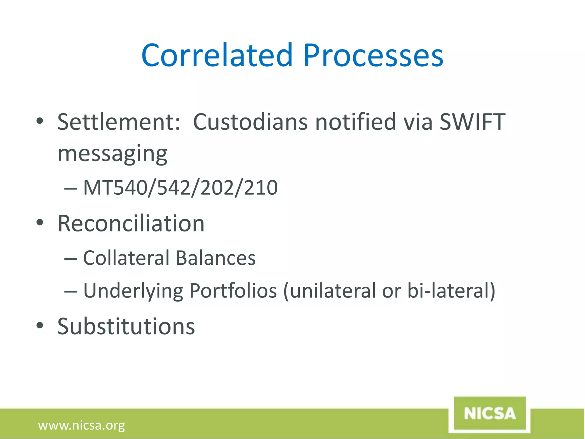 www.nicsa.org
Correlated Processes
• Settlement: Custodians notified via SWIFT
messaging
– MT540/542/202/210
• Reconciliation
– Collateral Balances
– Underlying Portfolios (unilateral or bi-lateral)
• Substitutions
 