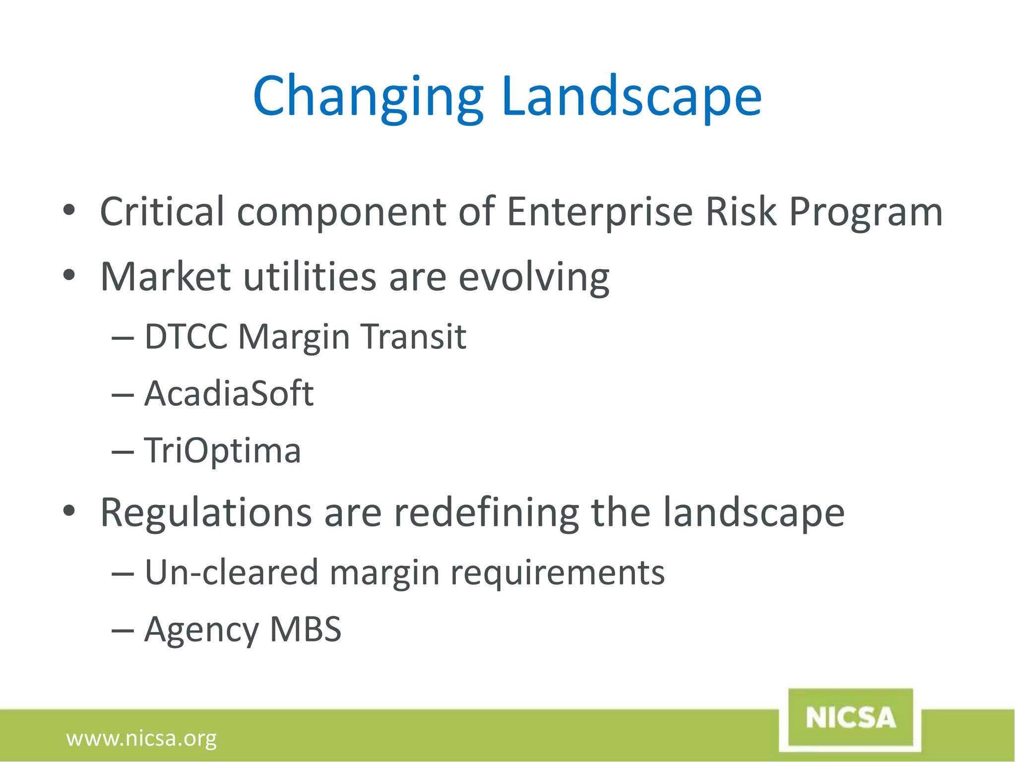 www.nicsa.org
Changing Landscape
• Critical component of Enterprise Risk Program
• Market utilities are evolving
– DTCC Margin Transit
– AcadiaSoft
– TriOptima
• Regulations are redefining the landscape
– Un-cleared margin requirements
– Agency MBS
 