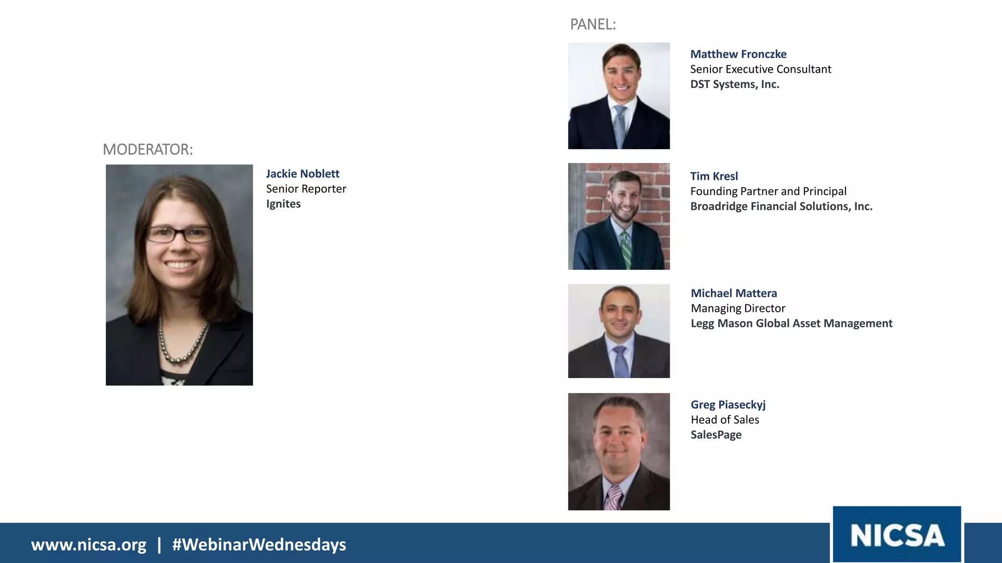 www.nicsa.org | #WebinarWednesdays
Michael Mattera
Managing Director
Legg Mason Global Asset Management
Tim Kresl
Founding Partner and Principal
Broadridge Financial Solutions, Inc.
PANEL:
Jackie Noblett
Senior Reporter
Ignites
MODERATOR:
Greg Piaseckyj
Head of Sales
SalesPage
Matthew Fronczke
Senior Executive Consultant
DST Systems, Inc.
 