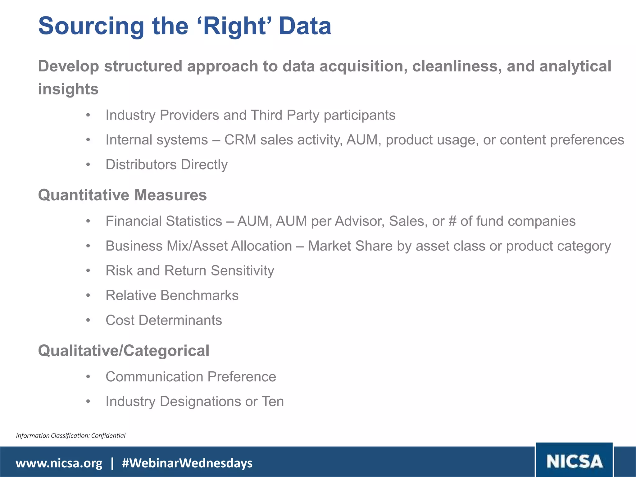 www.nicsa.org | #WebinarWednesdays
Sourcing the ‘Right’ Data
Develop structured approach to data acquisition, cleanliness, and analytical
insights
• Industry Providers and Third Party participants
• Internal systems – CRM sales activity, AUM, product usage, or content preferences
• Distributors Directly
Quantitative Measures
• Financial Statistics – AUM, AUM per Advisor, Sales, or # of fund companies
• Business Mix/Asset Allocation – Market Share by asset class or product category
• Risk and Return Sensitivity
• Relative Benchmarks
• Cost Determinants
Qualitative/Categorical
• Communication Preference
• Industry Designations or Ten
Information Classification: Confidential
 