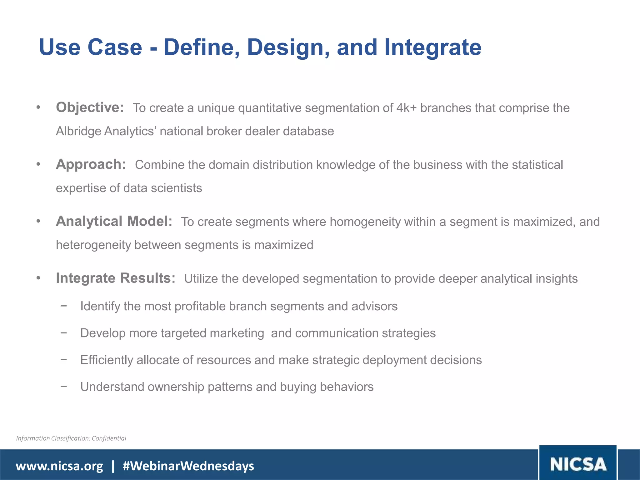 www.nicsa.org | #WebinarWednesdays
Use Case - Define, Design, and Integrate
• Objective: To create a unique quantitative segmentation of 4k+ branches that comprise the
Albridge Analytics’ national broker dealer database
• Approach: Combine the domain distribution knowledge of the business with the statistical
expertise of data scientists
• Analytical Model: To create segments where homogeneity within a segment is maximized, and
heterogeneity between segments is maximized
• Integrate Results: Utilize the developed segmentation to provide deeper analytical insights
− Identify the most profitable branch segments and advisors
− Develop more targeted marketing and communication strategies
− Efficiently allocate of resources and make strategic deployment decisions
− Understand ownership patterns and buying behaviors
Information Classification: Confidential
 