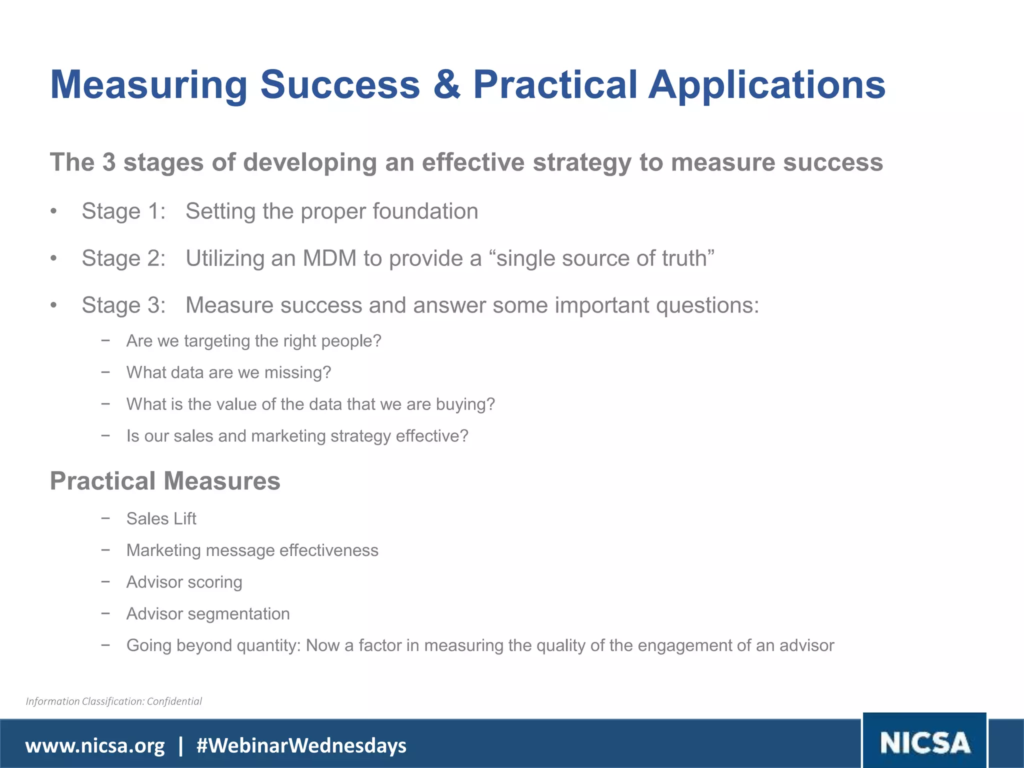 www.nicsa.org | #WebinarWednesdays
Measuring Success & Practical Applications
The 3 stages of developing an effective strategy to measure success
• Stage 1: Setting the proper foundation
• Stage 2: Utilizing an MDM to provide a “single source of truth”
• Stage 3: Measure success and answer some important questions:
− Are we targeting the right people?
− What data are we missing?
− What is the value of the data that we are buying?
− Is our sales and marketing strategy effective?
Practical Measures
− Sales Lift
− Marketing message effectiveness
− Advisor scoring
− Advisor segmentation
− Going beyond quantity: Now a factor in measuring the quality of the engagement of an advisor
Information Classification: Confidential
 