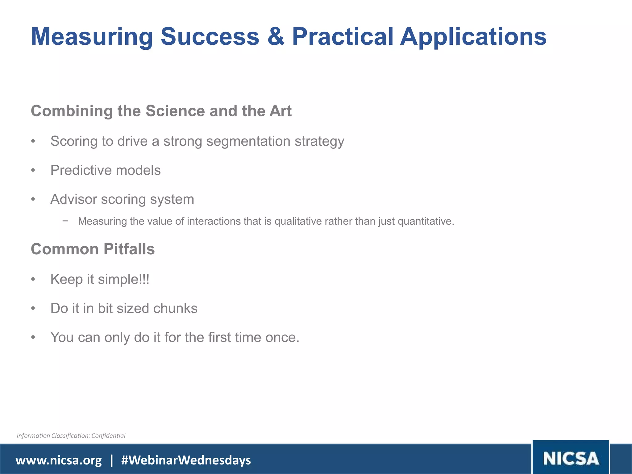 www.nicsa.org | #WebinarWednesdays
Measuring Success & Practical Applications
Combining the Science and the Art
• Scoring to drive a strong segmentation strategy
• Predictive models
• Advisor scoring system
− Measuring the value of interactions that is qualitative rather than just quantitative.
Common Pitfalls
• Keep it simple!!!
• Do it in bit sized chunks
• You can only do it for the first time once.
Information Classification: Confidential
 