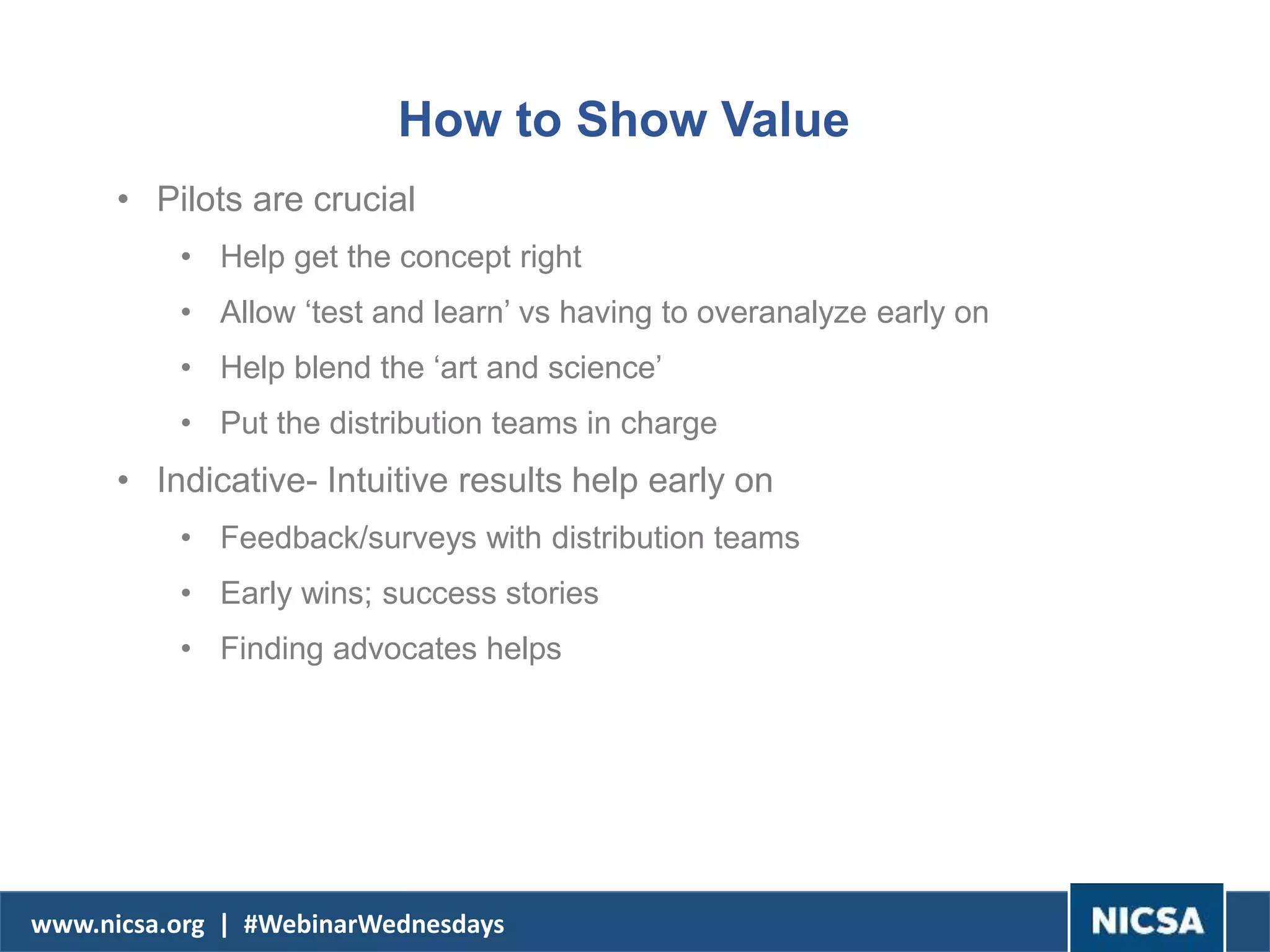 www.nicsa.org | #WebinarWednesdays
How to Show Value
• Pilots are crucial
• Help get the concept right
• Allow ‘test and learn’ vs having to overanalyze early on
• Help blend the ‘art and science’
• Put the distribution teams in charge
• Indicative- Intuitive results help early on
• Feedback/surveys with distribution teams
• Early wins; success stories
• Finding advocates helps
 