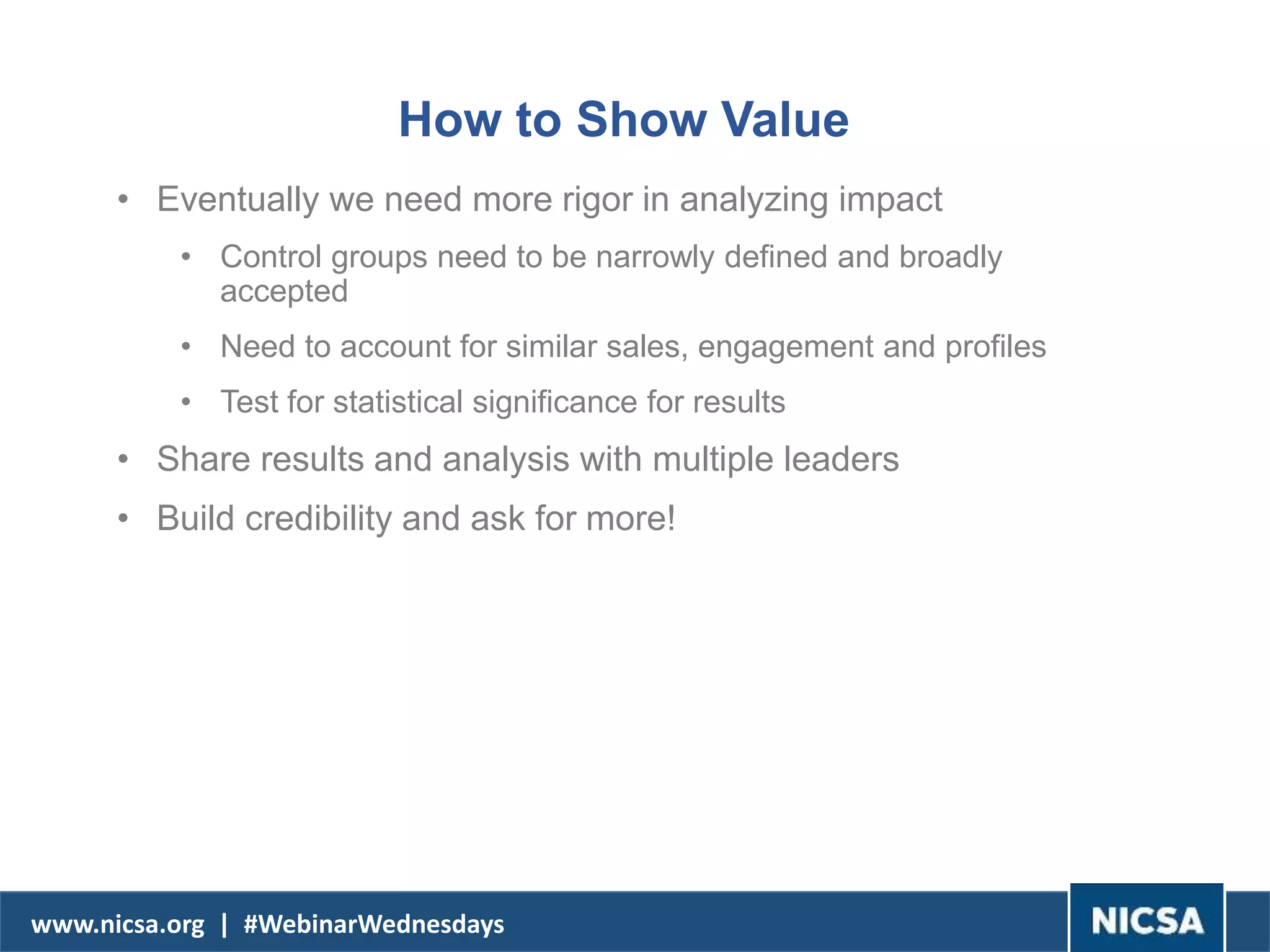 www.nicsa.org | #WebinarWednesdays
How to Show Value
• Eventually we need more rigor in analyzing impact
• Control groups need to be narrowly defined and broadly
accepted
• Need to account for similar sales, engagement and profiles
• Test for statistical significance for results
• Share results and analysis with multiple leaders
• Build credibility and ask for more!
 