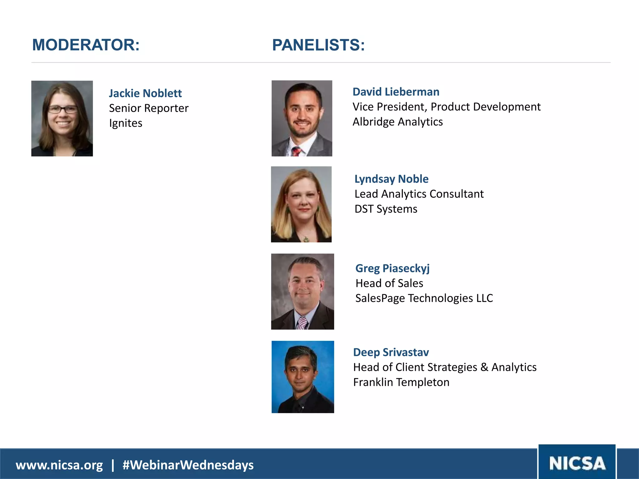 www.nicsa.org | #WebinarWednesdays
MODERATOR:
David Lieberman
Vice President, Product Development
Albridge Analytics
Jackie Noblett
Senior Reporter
Ignites
Lyndsay Noble
Lead Analytics Consultant
DST Systems
PANELISTS:
Greg Piaseckyj
Head of Sales
SalesPage Technologies LLC
Deep Srivastav
Head of Client Strategies & Analytics
Franklin Templeton
 