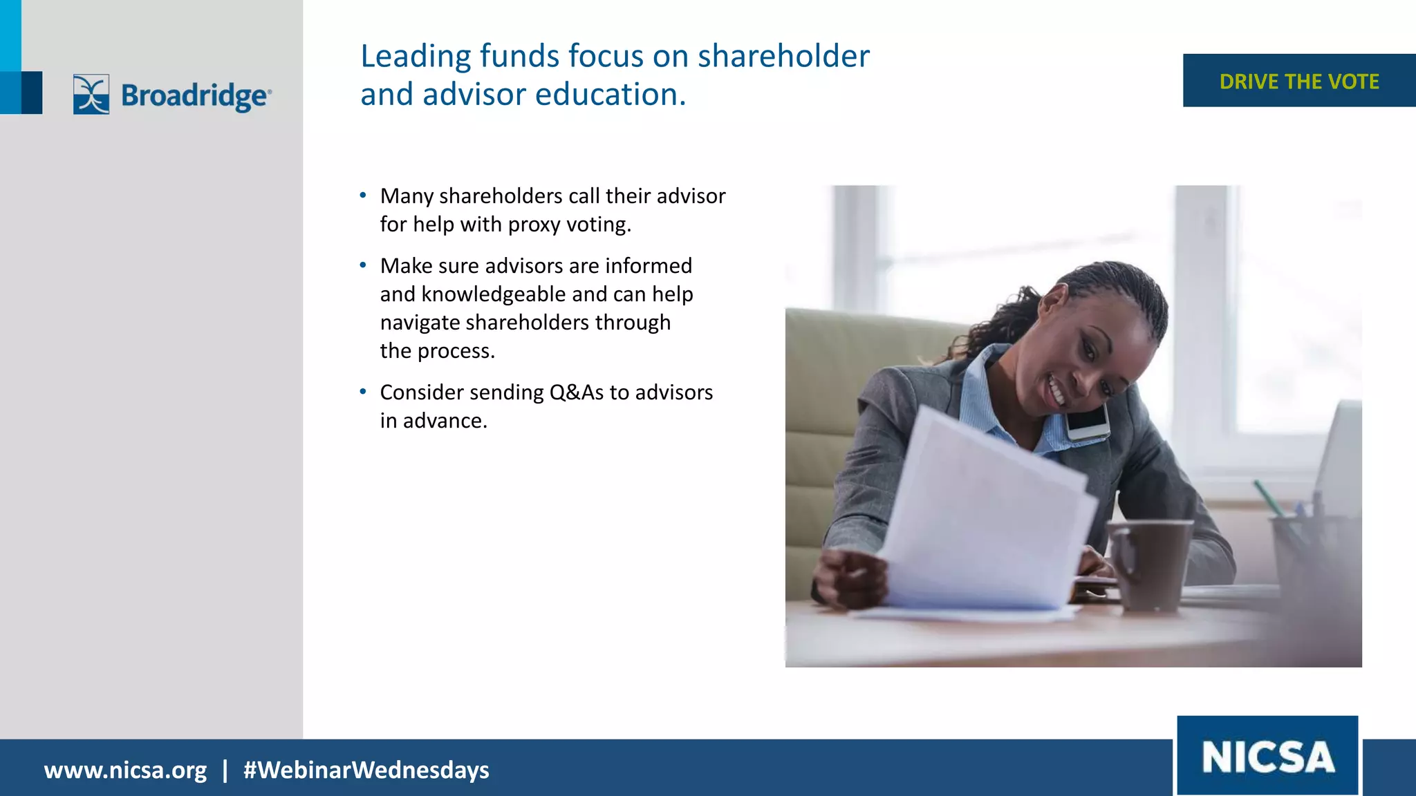 www.nicsa.org | #WebinarWednesdays
• Many shareholders call their advisor
for help with proxy voting.
• Make sure advisors are informed
and knowledgeable and can help
navigate shareholders through
the process.
• Consider sending Q&As to advisors
in advance.
DRIVE THE VOTE
Leading funds focus on shareholder
and advisor education.
 