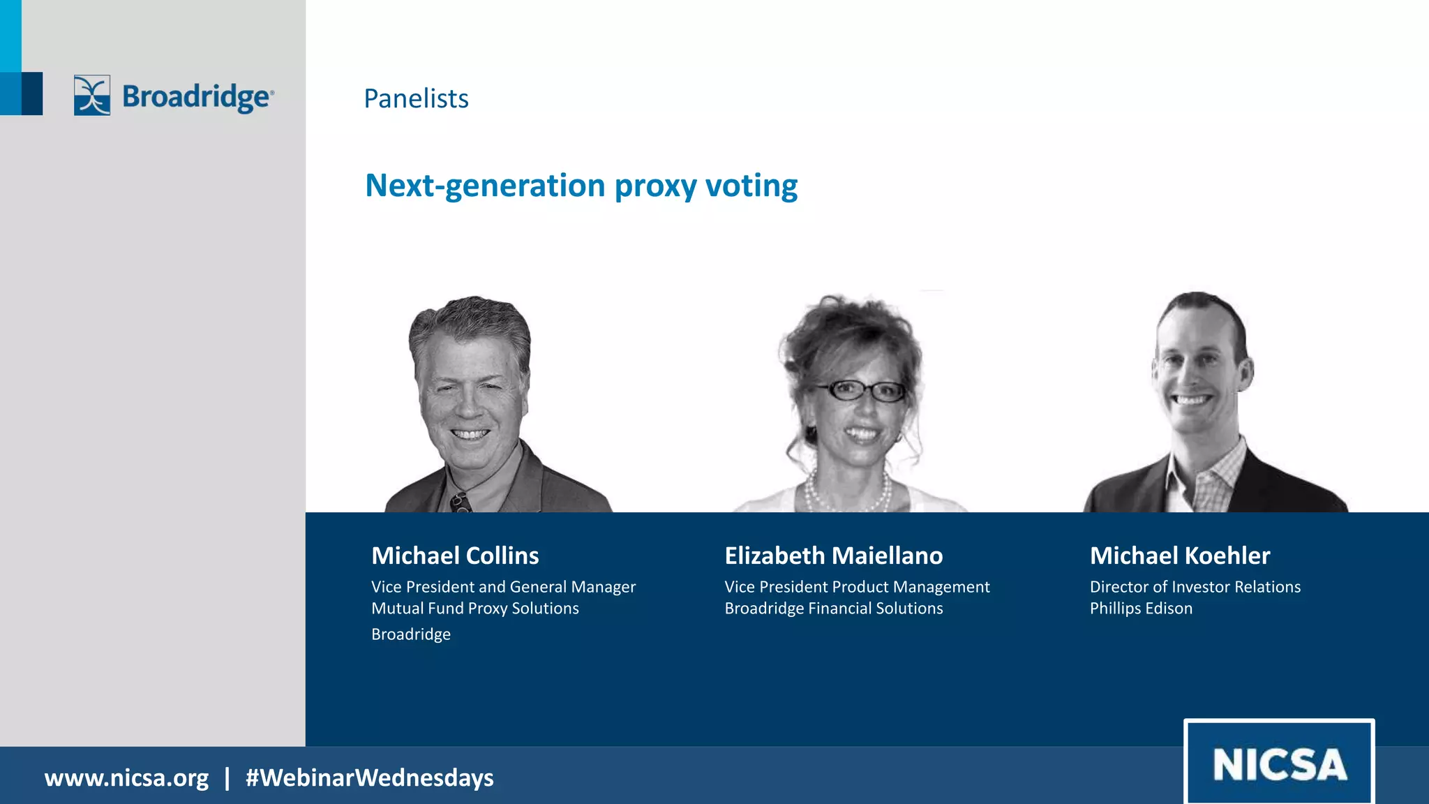 www.nicsa.org | #WebinarWednesdays
Next-generation proxy voting
Michael Collins
Vice President and General Manager
Mutual Fund Proxy Solutions
Broadridge
Elizabeth Maiellano
Vice President Product Management
Broadridge Financial Solutions
Michael Koehler
Director of Investor Relations
Phillips Edison
Panelists
 