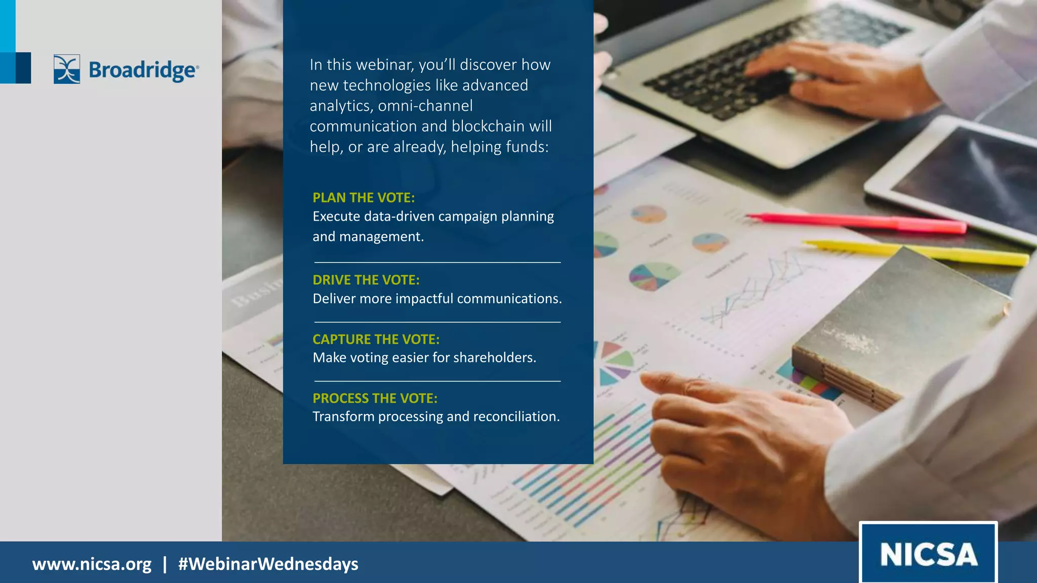 www.nicsa.org | #WebinarWednesdays
In this webinar, you’ll discover how
new technologies like advanced
analytics, omni-channel
communication and blockchain will
help, or are already, helping funds:
PLAN THE VOTE:
Execute data-driven campaign planning
and management.
DRIVE THE VOTE:
Deliver more impactful communications.
CAPTURE THE VOTE:
Make voting easier for shareholders.
PROCESS THE VOTE:
Transform processing and reconciliation.
 