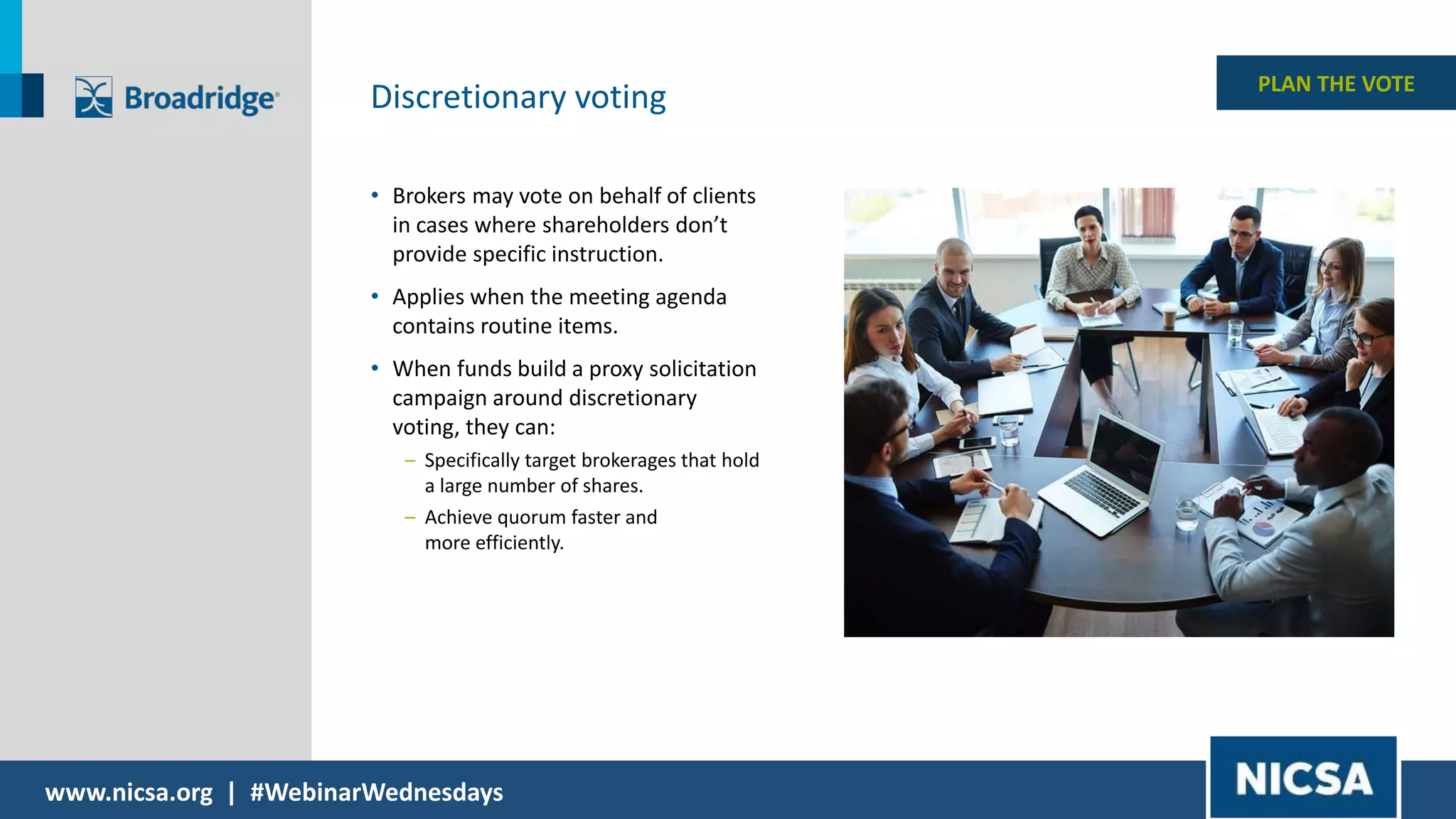 www.nicsa.org | #WebinarWednesdays
PLAN THE VOTE
Discretionary voting
• Brokers may vote on behalf of clients
in cases where shareholders don’t
provide specific instruction.
• Applies when the meeting agenda
contains routine items.
• When funds build a proxy solicitation
campaign around discretionary
voting, they can:
– Specifically target brokerages that hold
a large number of shares.
– Achieve quorum faster and
more efficiently.
 