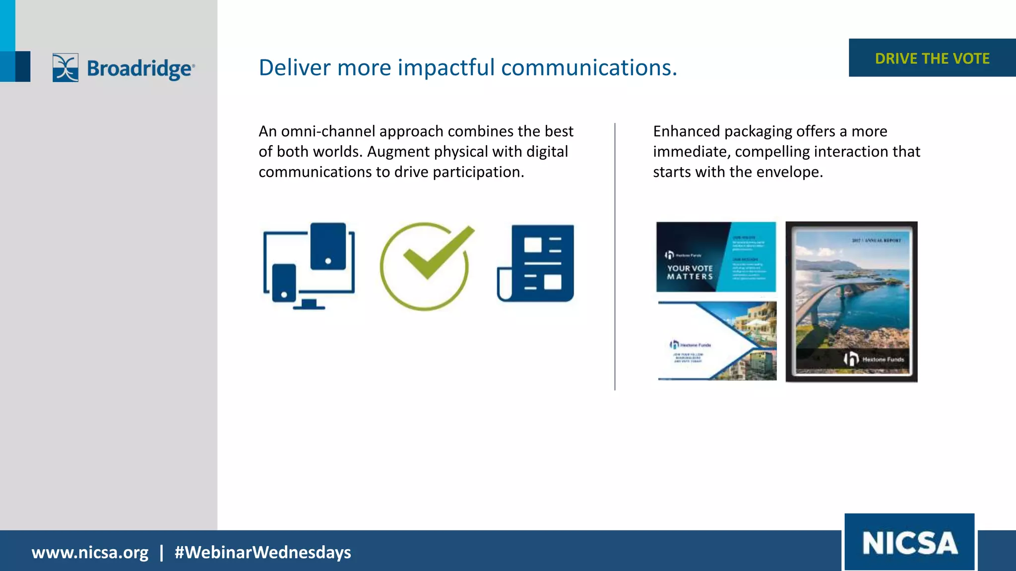 www.nicsa.org | #WebinarWednesdays
DRIVE THE VOTE
Deliver more impactful communications.
An omni-channel approach combines the best
of both worlds. Augment physical with digital
communications to drive participation.
Enhanced packaging offers a more
immediate, compelling interaction that
starts with the envelope.
 