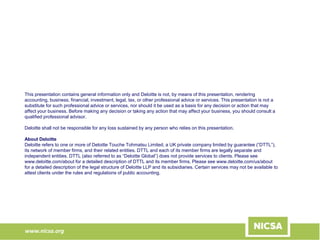 www.nicsa.org
This presentation contains general information only and Deloitte is not, by means of this presentation, rendering
accounting, business, financial, investment, legal, tax, or other professional advice or services. This presentation is not a
substitute for such professional advice or services, nor should it be used as a basis for any decision or action that may
affect your business. Before making any decision or taking any action that may affect your business, you should consult a
qualified professional advisor.
Deloitte shall not be responsible for any loss sustained by any person who relies on this presentation.
About Deloitte
Deloitte refers to one or more of Deloitte Touche Tohmatsu Limited, a UK private company limited by guarantee (“DTTL”),
its network of member firms, and their related entities. DTTL and each of its member firms are legally separate and
independent entities. DTTL (also referred to as “Deloitte Global”) does not provide services to clients. Please see
www.deloitte.com/about for a detailed description of DTTL and its member firms. Please see www.deloitte.com/us/about
for a detailed description of the legal structure of Deloitte LLP and its subsidiaries. Certain services may not be available to
attest clients under the rules and regulations of public accounting.
 