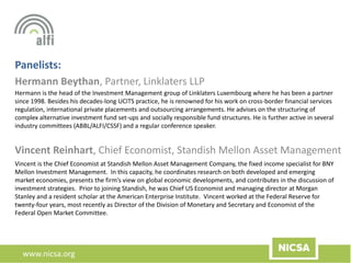 www.nicsa.org
Panelists:
Hermann Beythan, Partner, Linklaters LLP
Vincent Reinhart, Chief Economist, Standish Mellon Asset Management
Vincent is the Chief Economist at Standish Mellon Asset Management Company, the fixed income specialist for BNY
Mellon Investment Management. In this capacity, he coordinates research on both developed and emerging
market economies, presents the firm’s view on global economic developments, and contributes in the discussion of
investment strategies. Prior to joining Standish, he was Chief US Economist and managing director at Morgan
Stanley and a resident scholar at the American Enterprise Institute. Vincent worked at the Federal Reserve for
twenty-four years, most recently as Director of the Division of Monetary and Secretary and Economist of the
Federal Open Market Committee.
Hermann is the head of the Investment Management group of Linklaters Luxembourg where he has been a partner
since 1998. Besides his decades-long UCITS practice, he is renowned for his work on cross-border financial services
regulation, international private placements and outsourcing arrangements. He advises on the structuring of
complex alternative investment fund set-ups and socially responsible fund structures. He is further active in several
industry committees (ABBL/ALFI/CSSF) and a regular conference speaker.
 