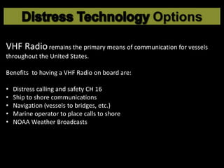 VHF Radioremains the primary means of communication for vessels
throughout the United States.
Benefits to having a VHF Radio on board are:
• Distress calling and safety CH 16
• Ship to shore communications
• Navigation (vessels to bridges, etc.)
• Marine operator to place calls to shore
• NOAA Weather Broadcasts
 