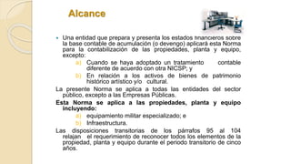 Alcance
 Una entidad que prepara y presenta los estados financieros sobre
la base contable de acumulación (o devengo) aplicará esta Norma
para la contabilización de las propiedades, planta y equipo,
excepto:
a) Cuando se haya adoptado un tratamiento contable
diferente de acuerdo con otra NICSP; y
b) En relación a los activos de bienes de patrimonio
histórico artístico y/o cultural.
La presente Norma se aplica a todas las entidades del sector
público, excepto a las Empresas Públicas.
Esta Norma se aplica a las propiedades, planta y equipo
incluyendo:
a) equipamiento militar especializado; e
b) Infraestructura.
Las disposiciones transitorias de los párrafos 95 al 104
relajan el requerimiento de reconocer todos los elementos de la
propiedad, planta y equipo durante el periodo transitorio de cinco
años.
 