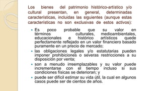 Los bienes del patrimonio histórico-artístico y/o
cultural presentan, en general, determinadas
características, incluidas las siguientes (aunque estas
características no son exclusivas de estos activos):
 Es poco probable que su valor en
términos culturales, medioambientales,
educacionales e histórico artísticos quede
perfectamente reflejado en un valor financiero basado
puramente en un precio de mercado;
 las obligaciones legales y/o estatutarias pueden
imponer prohibiciones o severas restricciones a su
disposición por venta;
 son a menudo irreemplazables y su valor puede
incrementarse con el tiempo incluso si sus
condiciones físicas se deterioran; y
 puede ser difícil estimar su vida útil, la cual en algunos
casos puede ser de cientos de años.
 