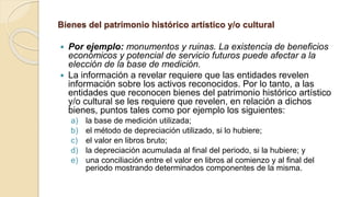 Bienes del patrimonio histórico artístico y/o cultural
 Por ejemplo: monumentos y ruinas. La existencia de beneficios
económicos y potencial de servicio futuros puede afectar a la
elección de la base de medición.
 La información a revelar requiere que las entidades revelen
información sobre los activos reconocidos. Por lo tanto, a las
entidades que reconocen bienes del patrimonio histórico artístico
y/o cultural se les requiere que revelen, en relación a dichos
bienes, puntos tales como por ejemplo los siguientes:
a) la base de medición utilizada;
b) el método de depreciación utilizado, si lo hubiere;
c) el valor en libros bruto;
d) la depreciación acumulada al final del periodo, si la hubiere; y
e) una conciliación entre el valor en libros al comienzo y al final del
periodo mostrando determinados componentes de la misma.
 