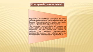 El párrafo 4.37 del Marco Conceptual del IASB,
define el reconocimiento de los elementos de los
Estados Financieros (activo, pasivo, patrimonio,
ingresos y gastos) de la siguiente manera:
“Se denomina reconocimiento al proceso de
incorporación, en el balance o en el estado de
resultados, de una partida que cumpla la
definición del elemento correspondiente,
satisfaciendo además los criterios para su
reconocimiento establecidos en el párrafo 4.38”.
Concepto de reconocimiento
 