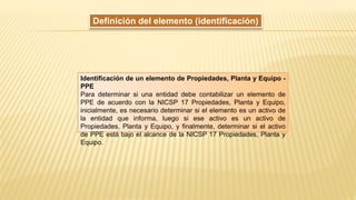 Definición del elemento (identificación)
Identificación de un elemento de Propiedades, Planta y Equipo -
PPE
Para determinar si una entidad debe contabilizar un elemento de
PPE de acuerdo con la NICSP 17 Propiedades, Planta y Equipo,
inicialmente, es necesario determinar si el elemento es un activo de
la entidad que informa, luego si ese activo es un activo de
Propiedades, Planta y Equipo, y finalmente, determinar si el activo
de PPE está bajo el alcance de la NICSP 17 Propiedades, Planta y
Equipo.
 