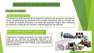 “El proceso de determinación de los importes monetarios por los que se reconocen y
llevan contablemente los elementos de los estados financieros, para su inclusión en
el estado de situación financiera y el estado del resultado integral. Para realizarla
es necesaria la selección de una base o método particular de medición”
Marco Conceptual del IASB
“Seleccionar las Bases de Medición que mejor reflejen el
costo de los servicios, la capacidad operativa y la
capacidad financiera de la entidad de una manera que sea
útil para que la entidad rinda cuentas, y para propósitos de
toma de decisión”
Marco Conceptual de las NICSP, (publicado en
inglés) define el objetivo de la medición como:
Concepto de Medición
 