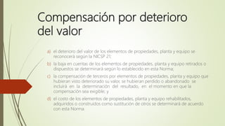 Compensación por deterioro
del valor
a) el deterioro del valor de los elementos de propiedades, planta y equipo se
reconocerá según la NICSP 21;
b) la baja en cuentas de los elementos de propiedades, planta y equipo retirados o
dispuestos se determinará según lo establecido en esta Norma;
c) la compensación de terceros por elementos de propiedades, planta y equipo que
hubieran visto deteriorado su valor, se hubieran perdido o abandonado se
incluirá en la determinación del resultado, en el momento en que la
compensación sea exigible; y
d) el costo de los elementos de propiedades, planta y equipo rehabilitados,
adquiridos o construidos como sustitución de otros se determinará de acuerdo
con esta Norma.
 