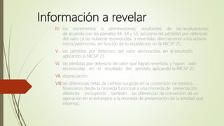 Información a revelar
IV. los incrementos o disminuciones, resultantes de las revaluaciones,
de acuerdo con los párrafos 44, 54 y 55, así como las pérdidas por deterioro
del valor (si las hubiera) reconocidas, o revertidas directamente a los activos
netos/patrimonio, en función de lo establecido en la NICSP 21;
V. las pérdidas por deterioro del valor reconocidas en el resultado,
aplicando la NICSP 21;
VI. las pérdidas por deterioro de valor que hayan revertido, y hayan sido
reconocidas en el resultado del periodo, aplicando la NICSP 21;
VII. depreciación;
VIII.las diferencias netas de cambio surgidas en la conversión de estados
financieros desde la moneda funcional a una moneda de presentación
diferente (incluyendo también las diferencias de conversión de un
operación en el extranjero a la moneda de presentación de la entidad que
informa);
 