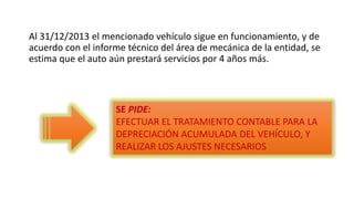 Al 31/12/2013 el mencionado vehículo sigue en funcionamiento, y de
acuerdo con el informe técnico del área de mecánica de la entidad, se
estima que el auto aún prestará servicios por 4 años más.
SE PIDE:
EFECTUAR EL TRATAMIENTO CONTABLE PARA LA
DEPRECIACIÓN ACUMULADA DEL VEHÍCULO, Y
REALIZAR LOS AJUSTES NECESARIOS
 