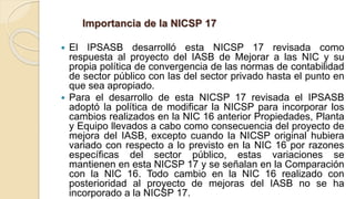 Importancia de la NICSP 17
 El IPSASB desarrolló esta NICSP 17 revisada como
respuesta al proyecto del IASB de Mejorar a las NIC y su
propia política de convergencia de las normas de contabilidad
de sector público con las del sector privado hasta el punto en
que sea apropiado.
 Para el desarrollo de esta NICSP 17 revisada el IPSASB
adoptó la política de modificar la NICSP para incorporar los
cambios realizados en la NIC 16 anterior Propiedades, Planta
y Equipo llevados a cabo como consecuencia del proyecto de
mejora del IASB, excepto cuando la NICSP original hubiera
variado con respecto a lo previsto en la NIC 16 por razones
específicas del sector público, estas variaciones se
mantienen en esta NICSP 17 y se señalan en la Comparación
con la NIC 16. Todo cambio en la NIC 16 realizado con
posterioridad al proyecto de mejoras del IASB no se ha
incorporado a la NICSP 17.
 