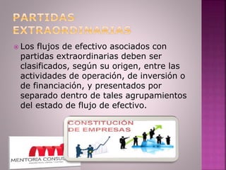  Los flujos de efectivo asociados con
partidas extraordinarias deben ser
clasificados, según su origen, entre las
actividades de operación, de inversión o
de financiación, y presentados por
separado dentro de tales agrupamientos
del estado de flujo de efectivo.
 