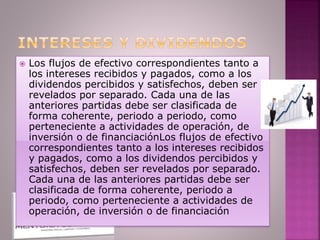  Los flujos de efectivo correspondientes tanto a
los intereses recibidos y pagados, como a los
dividendos percibidos y satisfechos, deben ser
revelados por separado. Cada una de las
anteriores partidas debe ser clasificada de
forma coherente, periodo a periodo, como
perteneciente a actividades de operación, de
inversión o de financiaciónLos flujos de efectivo
correspondientes tanto a los intereses recibidos
y pagados, como a los dividendos percibidos y
satisfechos, deben ser revelados por separado.
Cada una de las anteriores partidas debe ser
clasificada de forma coherente, periodo a
periodo, como perteneciente a actividades de
operación, de inversión o de financiación
 