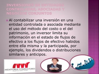  Al contabilizar una inversión en una
entidad controlada o asociada mediante
el uso del método del costo o el del
patrimonio, un inversor limita su
información en el estado de flujos de
efectivo a los flujos de efectivo habidos
entre ella misma y la participada, por
ejemplo, los dividendos o distribuciones
similares y anticipos.
 