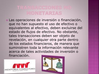  Las operaciones de inversión o financiación,
que no han supuesto el uso de efectivo o
equivalentes al efectivo, deben excluirse del
estado de flujos de efectivo. No obstante,
tales transacciones deben ser objeto de
revelación, en cualquier otra parte dentro
de los estados financieros, de manera que
suministren toda la información relevante
acerca de tales actividades de inversión o
financiación.
 