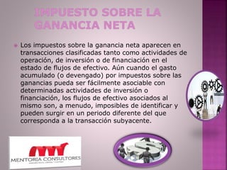  Los impuestos sobre la ganancia neta aparecen en
transacciones clasificadas tanto como actividades de
operación, de inversión o de financiación en el
estado de flujos de efectivo. Aún cuando el gasto
acumulado (o devengado) por impuestos sobre las
ganancias pueda ser fácilmente asociable con
determinadas actividades de inversión o
financiación, los flujos de efectivo asociados al
mismo son, a menudo, imposibles de identificar y
pueden surgir en un periodo diferente del que
corresponda a la transacción subyacente.
 