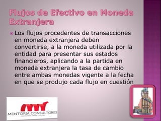 Los flujos procedentes de transacciones
en moneda extranjera deben
convertirse, a la moneda utilizada por la
entidad para presentar sus estados
financieros, aplicando a la partida en
moneda extranjera la tasa de cambio
entre ambas monedas vigente a la fecha
en que se produjo cada flujo en cuestión
 