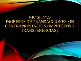 NIC SP N°23
INGRESOS DE TRANSACCIONES SIN
CONTRAPRESTACIÓN (IMPUESTOS Y
TRANSFERENCIAS).
 