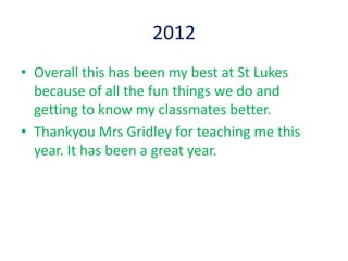 2012
• Overall this has been my best at St Lukes
  because of all the fun things we do and
  getting to know my classmates better.
• Thankyou Mrs Gridley for teaching me this
  year. It has been a great year.
 