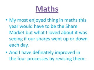 Maths
• My most enjoyed thing in maths this
  year would have to be the Share
  Market but what I loved about it was
  seeing if our shares went up or down
  each day.
• And I have definately improved in
  the four processes by revising them.
 