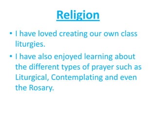 Religion
• I have loved creating our own class
  liturgies.
• I have also enjoyed learning about
  the different types of prayer such as
  Liturgical, Contemplating and even
  the Rosary.
 