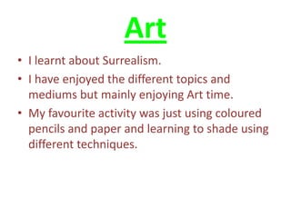 Art
• I learnt about Surrealism.
• I have enjoyed the different topics and
  mediums but mainly enjoying Art time.
• My favourite activity was just using coloured
  pencils and paper and learning to shade using
  different techniques.
 