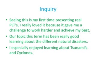 Inquiry
• Seeing this is my first time presenting real
  PLT’s, I really loved it because it gave me a
  challenge to work harder and achieve my best.
• Our topic this term has been really good
  learning about the different natural disasters.
• I especially enjoyed learning about Tsunami’s
  and Cyclones.
 