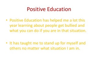 Positive Education
• Positive Education has helped me a lot this
  year learning about people get bullied and
  what you can do if you are in that situation.

• It has taught me to stand up for myself and
  others no matter what situation I am in.
 