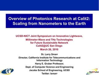 Overview of Photonics Research at Calit2:
 Scaling from Nanometers to the Earth

   UCSD-NICT Joint Symposium on Innovative Lightwave,
         Millimeter-Wave and THz Technologies
              for Future Sustainable Network
                   Calit2@UC San Diego
                      March 26, 2010
                            Dr. Larry Smarr
     Director, California Institute for Telecommunications and
                       Information Technology
                     Harry E. Gruber Professor,
           Dept. of Computer Science and Engineering
               Jacobs School of Engineering, UCSD
                            Twitter: lsmarr
 