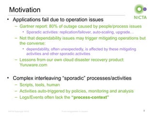 NICTA Copyright 2012 From imagination to impact
Motivation
• Applications fail due to operation issues
– Gartner report: 80% of outage caused by people/process issues
• Sporadic activities: replication/failover, auto-scaling, upgrade…
– Not that dependability issues may trigger mitigating operations but
the converse:
• dependability, often unexpectedly, is affected by these mitigating
activities and other sporadic activities
– Lessons from our own cloud disaster recovery product:
Yuruware.com
• Complex interleaving “sporadic” processes/activities
– Scripts, tools, human
– Activities auto-triggered by policies, monitoring and analysis
– Logs/Events often lack the “process-context”
2
 