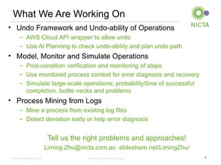 NICTA Copyright 2012 From imagination to impact
What We Are Working On
• Undo Framework and Undo-ability of Operations
– AWS Cloud API wrapper to allow undo
– Use AI Planning to check undo-ability and plan undo path
• Model, Monitor and Simulate Operations
– Post-condition verification and monitoring of steps
– Use monitored process context for error diagnosis and recovery
– Simulate large-scale operations: probability/time of successful
completion, bottle necks and problems
• Process Mining from Logs
– Mine a process from existing log files
– Detect deviation early or help error diagnosis
Tell us the right problems and approaches!
Liming.Zhu@nicta.com.au slideshare.net/LimingZhu/
4
 