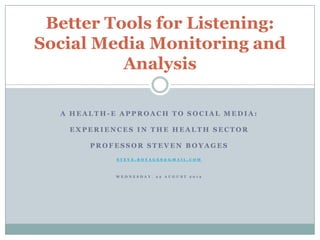 Better Tools for Listening:
Social Media Monitoring and
          Analysis

  A HEALTH-E APPROACH TO SOCIAL MEDIA:

   EXPERIENCES IN THE HEALTH SECTOR

       PROFESSOR STEVEN BOYAGES
            STEVE.BOYAGES@GMAIL.COM



            WEDNESDAY, 22 AUGUST 2012
 