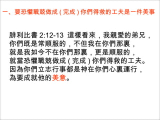 一、要恐懼戰兢做成 ( 完成 ) 你們得救的工夫是一件美事  腓利比書 2:12-13  這樣看來，我親愛的弟兄， 你們既是常順服的，不但我在你們那裏， 就是我如今不在你們那裏，更是順服的， 就當恐懼戰兢做成 ( 完成 ) 你們得救的工夫。 因為你們立志行事都是神在你們心裏運行， 為要成就他的 美意 。  