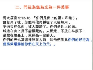 二、門徒為塩為光為一件美事 馬太福音 5:13-16  「你們是世上的鹽（和睦）。 鹽若失了味，怎能叫他再鹹呢？以後無用， 不過丟在外面，被人踐踏了。你們是世上的光。 城造在山上是不能隱藏的。人點燈，不放在斗底下， 是放在燈臺上，就照亮一家的人。 你們的光也當這樣照在人前，叫他們看見 你們的好行為， 便將榮耀歸給你們在天上的父。」 