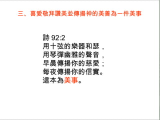 三、喜愛敬拜讚美並傳揚神的美善為一件美事 詩 92:2  用十弦的樂器和瑟， 用琴彈幽雅的聲音， 早晨傳揚你的慈愛； 每夜傳揚你的信實。 這本為 美事 。 